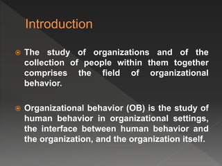  The study of organizations and of the
collection of people within them together
comprises the field of organizational
behavior.
 Organizational behavior (OB) is the study of
human behavior in organizational settings,
the interface between human behavior and
the organization, and the organization itself.
 