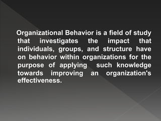 Organizational Behavior is a field of study
that investigates the impact that
individuals, groups, and structure have
on behavior within organizations for the
purpose of applying such knowledge
towards improving an organization's
effectiveness.
 