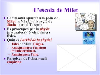 L’escola de Milet La filosofia apareix a la polis de  Milet  –s VI aC- a la regió de  Jònia  –actual Turquia- Es preocupen per la  physis  (naturalesa)    els primers físics. Quin és  l’arkhé de la physis ? Tales  de Milet:  l’aigua . Anaximandre :  l’apeiron  (= indeterminat) . Anaxímenes :  l’aire . Parteixen de l’observació  empírica . 