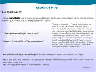 Escola de Milet TALES DE MILET. La seva  cosmologia , que té dues afirmacions bàsiques, pot ser una  racionalització   de les teories mítiques orientals que afirmen que " la terra procedeix de l'aigua ": " La Terra flota sobre l'aigua com un tronc “ " L'aigua és el principi (arkhé) de totes les coses " Anaximandre " Pel que fa al nombre i a l´espècie de tal principi, no diuen tots el mateix, sinó que Tales, l'iniciador d'aquesta filosofia, afirma que és l'aigua (per la qual cosa va declarar també que la terra està sobre l'aigua); arribant, potser, a formar aquesta opinió per veure que l'element de totes les coses és humit i que la calor mateix sorgeix de la humitat i que en viu (el principi de totes les coses és allò d'on neixen); d'aquí va venir a formar aquesta opinió, i del fet que les llavors de totes les coses tenen la naturalesa humida, i l'aigua és el principi natural de les coses humides. " Per què escollir l'aigua com a principi ? Va haver de ser per la importància còsmica de l'aigua: És el més actiu dels elements : Les substàncies humides experimenten els més variats canvis (vida a les maresmes i els deltes) La seva importància per a la vida d'animals i plantes . 