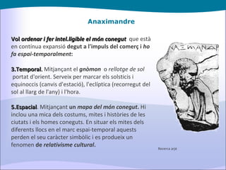 Anaximandre Vol  ordenar i fer intel.ligible el món conegut    que està en contínua expansió  degut a l'impuls del comerç i  ho fa espai-temporalment : Temporal .  Mitjançant el  gnòmon   o  rellotge de sol   portat d'orient. Serveix per marcar els solsticis i equinoccis (canvis d'estació), l'eclíptica (recorregut del sol al llarg de l'any) i l'hora. Espacial . Mitjançant  un  mapa del món conegut .  Hi inclou una mica dels costums, mites i històries de les ciutats i els homes coneguts. En situar els mites dels diferents llocs en el marc espai-temporal aquests perden el seu caràcter simbòlic i es produeix un fenomen  de  relativisme cultural . Recerca arjé 