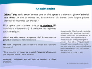 Anaximandre Critica Tales ,  seria  erroni pensar que un dels oposats  o elements  fora el principi dels altres  ja que si manés un, exterminaria als altres : Com l'aigua podria procedir el foc sense ser extingit? "Anaximandre, fill de Praxiades, deixeble i seguidor de Tales, va dir que el principi i element de les coses era el« Apeiron », la qual il limitat, sent el primer que va introduir aquest terme per designar el principi. I diu a tal, no a l'aigua ni a cap altre dels anomenats elements, sinó a una altra naturalesa indeterminada, de la qual procedeixen tots els cels i els mons que hi ha en ells. " Simplici (Phys 24,13 [Dk 12 A 9]) Ell proposa com a primer principi  el Apeiron   (El indefinit o indeterminat) i li atribueix les següents característiques: No és cap dels elements o oposats   sinó  la base que els genera , el seu origen, d'ell procedeixen. És etern i imperible . Tots els elements neixen d'ell i al morir tornen a ell. Té la capacitat per  moure's a si mateix i governar altres  coses que no poden moure's per si mateixes. Controla i encoratja des del límit de l'univers la lluita d'oposats.  El funcionament de la natura (physis) 