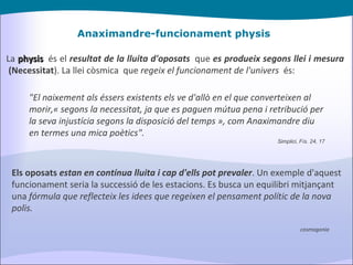 Anaximandre-funcionament physis La  physis    és el  resultat de la lluita d'oposats    que  es produeix segons llei i mesura   (Necessitat ). La llei còsmica  que  regeix el funcionament de l'univers   és: Els oposats  estan en contínua lluita i cap d'ells pot prevaler . Un exemple d'aquest funcionament seria la successió de les estacions. Es busca un equilibri mitjançant una  fórmula que reflecteix les idees que regeixen el pensament polític de la nova polis. "El naixement als éssers existents els ve d'allò en el que converteixen al morir,« segons la necessitat, ja que es paguen mútua pena i retribució per la seva injustícia segons la disposició del temps », com Anaximandre diu en termes una mica poètics". Simplici, Fís. 24, 17 cosmogonia 