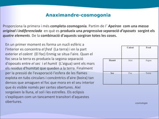 Anaximandre-cosmogonia Proporciona la primera i més  completa cosmogonia . Partim de  l´  Apeiron   com una  massa original i indiferenciada    en què es  produeix una  progressiva separació d'oposats   sorgint els  quatre elements . De la  combinació d'aquests sorgiran totes les coses. En un primer moment es forma un nucli esfèric a l'interior es concentra  el fred   (La terra) i en la part exterior  el calent   (El foc) Enmig se situa l'aire. Quan el foc seca la terra es produeix la segona separació d'oposats entre  el sec   i  el humit   (L'aigua) sent els mars els residus d'humitat que queden a la terra. Finalment per la pressió de l'evaporació l'esfera de les flames explota en tubs circulars i concèntrics d'aire (boira) tan densos que amaguen el foc que mora en el seu interior que és visible només per certes obertures. Així sorgeixen la lluna, el sol i les estrelles. Els eclipsis s'expliquen com un tancament transitori d'aquestes obertures. cosmologia Calent Fred Humit Aire Aigua Sec Foc Terra 