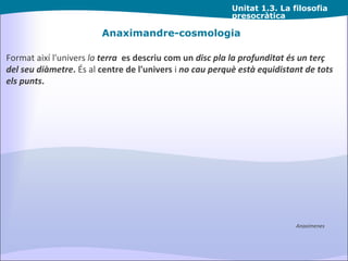 Unitat  1.3. La filosofia presocràtica Anaximandre-cosmologia Format així l'univers  la  terra   es descriu com un  disc pla la profunditat és un terç del seu diàmetre .  És al  centre de l'univers  i  no cau perquè està equidistant de tots els punts . Anaximenes 