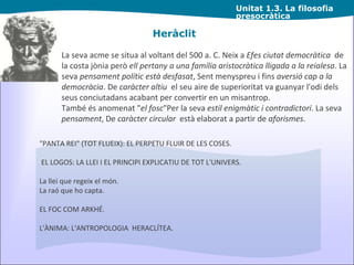 Unitat  1.3. La filosofia presocràtica Heràclit "PANTA REI" (TOT FLUEIX): EL PERPETU FLUIR DE LES COSES. EL LOGOS: LA LLEI I EL PRINCIPI EXPLICATIU DE TOT L'UNIVERS. La llei que regeix el món.   La raó que ho capta. EL FOC COM ARKHÉ. L'ÀNIMA: L'ANTROPOLOGIA  HERACLÍTEA. La seva acme se situa al voltant del 500 a. C. Neix a  Efes   ciutat democràtica   de la costa jònia però  ell pertany a una família aristocràtica lligada a la reialesa . La seva  pensament polític està desfasat , Sent menyspreu i fins  aversió cap a la democràcia . De  caràcter altiu   el seu aire de superioritat va guanyar l'odi dels seus conciutadans acabant per convertir en un misantrop. També és anomenat " el fosc "Per la seva  estil enigmàtic i contradictori . La seva  pensament , De  caràcter circular   està elaborat a partir de  aforismes . 