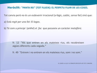 Heràclit:  "PANTA REI" (TOT FLUEIX): EL PERPETU FLUIR DE LES COSES. Tot canvia però no és un esdevenir irracional (a-lògic, caòtic, sense llei) sinó que: a) Està  regit per una llei : El  logos . b) Té com a  principi   ( arkhé ) el  foc   que posseeix un caràcter  metafòric . fr. 12  "Als que entren en els mateixos rius, els recobreixen aigües diferents cada vegada.“ fr. 49  "Entrem i no entrem en els mateixos rius, som i no som." EL LOGOS: LA LLEI I EL PRINCIPI EXPLICATIU DE TOT L'UNIVERS. 