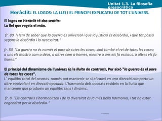 Unitat  1.3. La filosofia presocràtica Heràclit:  EL LOGOS: LA LLEI I EL PRINCIPI EXPLICATIU DE TOT L'UNIVERS. El logos en Heràclit té  dos sentits : La llei que regeix el món. fr. 80  "Hem de saber que la guerra és universal i que la justícia és discòrdia, i que tot passa segons la discòrdia i la necessitat.“ fr. 53  "La guerra no és només el pare de totes les coses, sinó també el rei de totes les coses; a uns els mostra com a déus, a altres com a homes, mentre a uns els fa esclaus, a altres els fa lliures.“ El principi del dinamisme de l'univers és la  lluita de contraris , Per això " la guerra és el pare de totes les coses ". L´  equilibri total del cosmos   només pot mantenir-se si  el canvi en una direcció comporta un altre equivalent en direcció oposada . L'harmonia dels oposats resideix en la lluita que mantenen que produeix un  equilibri tens i dinàmic . fr. 8  "Els contraris s'harmonitzen i de la diversitat és la més bella harmonia, i tot ha estat engendrat per la discòrdia.“ …… .. 