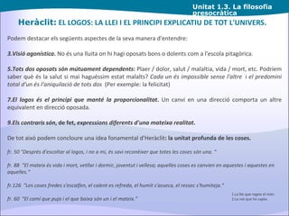 Unitat  1.3. La filosofia presocràtica Heràclit:  EL LOGOS: LA LLEI I EL PRINCIPI EXPLICATIU DE TOT L'UNIVERS. Podem destacar els següents aspectes de la seva manera d'entendre: Visió agonística .  No és una lluita on hi hagi oposats bons o dolents com a l'escola pitagòrica. Tots dos oposats són mútuament dependents :  Plaer / dolor, salut / malaltia, vida / mort, etc. Podríem saber què és la salut si mai haguéssim estat malalts?  Cada un és impossible sense l'altre   i  el predomini total d'un és l'aniquilació de tots dos   (Per exemple: la felicitat) El logos és el principi que manté la proporcionalitat .  Un canvi en una direcció comporta un altre equivalent en direcció oposada. Els contraris són , de fet,  expressions diferents d'una mateixa realitat . De tot això podem concloure una idea fonamental d'Heràclit : la unitat profunda de les coses. fr. 50 "Després d'escoltar al logos, i no a mi, és savi reconèixer que totes les coses són una. “ fr. 88  "El mateix és vida i mort, vetllar i dormir, joventut i vellesa; aquelles coses es canvien en aquestes i aquestes en aquelles.“ fr.126  "Les coses fredes s'escalfen, el calent es refreda, el humit s'asseca, el ressec s'humiteja.“ fr. 60  "El camí que puja i el que baixa són un i el mateix." 1.La llei que regeix el món. 2.La raó que ho capta. 