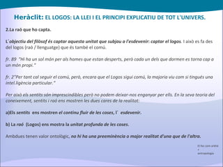 Heràclit:  EL LOGOS: LA LLEI I EL PRINCIPI EXPLICATIU DE TOT L'UNIVERS. 2.La raó que ho capta. L´ objectiu del filòsof és captar aquesta unitat que subjau a l'esdevenir :  captar el logos .  I això es fa des del logos (raó / llenguatge) que és també el comú. fr. 89  "Hi ha un sol món per als homes que estan desperts, però cada un dels que dormen es torna cap a un món propi.“ fr. 2"Per tant cal seguir el comú, però, encara que el Logos sigui comú, la majoria viu com si tingués una intel.ligència particular.“ Per això els sentits són imprescindibles però no podem deixar-nos enganyar per ells. En la seva teoria del coneixement, sentits i raó ens mostren les dues cares de la realitat: a)Els  sentits   ens mostren  el continu fluir de les coses , l´  esdevenir . b) La  raó   (Logos) ens mostra la  unitat profunda de les coses . Ambdues tenen valor ontològic,  no hi ha una preeminència o major realitat d'una que de l'altra . El foc com arkhé + antropologia 