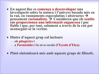 En aquest lloc es  comença a desenvolupar  una investigació sobre la natura i l’univers basada més en la raó, en raonaments especulatius i abstractes    pensament  racionalista .    Consideren que els  sentits ens proporcionen una informació enganyosa  i poc fiable i que, per tant, solament a través de la raó pot aconseguir-se la veritat.  Dintre d’aquest grup cal incloure els  pitagòrics  i  a  Parmènides  i la seva escola ( l’Escola d’Elea ).  Plató sintonitzarà més amb aquests grups de filòsofs. 