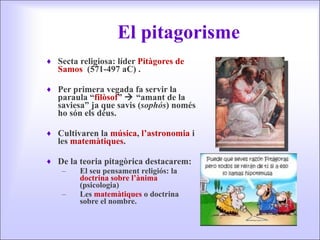 El pitagorisme Secta religiosa: líder  Pitàgores de Samos  (571-497 aC) . Per primera vegada fa servir la paraula “ filòsof ”    “amant de la saviesa” ja que savis ( sophós ) només ho són els déus. Cultivaren la  música ,  l’astronomia  i les  matemàtiques . De la teoria pitagòrica destacarem: El seu pensament religiós: la  doctrina sobre l’ànima  (psicologia) Les  matemàtiques  o doctrina sobre el nombre. 