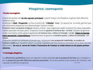 Pitagòrics: cosmogonia Procés cosmogònic. El punt de partida són  els dos oposats principals  i a partir d'aquí s'ha d'explicar la gènesi dels diferents números-coses. Al principi el  límit   -Proporció- , es fixa al centre de  l´  il limitat    - Caos- . En aquest cas  la unitat, germen que per creixement progressiu va a desenvolupar l'univers visible. El primer creix i es parteix d'alguna  manera, el buit  -que sorgeix per poder mantenir les coses separades-manté separades les dues parts. D'aquesta manera  apareix el número dos  i la línia . Després de generar el dos, la primera unitat, genera igualment  el número tres, i alhora el triangle  i el pla .  Veiem la barreja entre geometria i matemàtiques . Posteriorment es genera el  nombre quatre, i alhora el tetràedre  i el volum. D'aquesta manera va començar el procés que, mitjançant  una progressió indefinida, va acabar en l'univers visible  que nosaltres veiem. La unitat va generar els tres números immediats de la sèrie i les tres dimensions:  De nou el   secret de l'ordre i l'estructura de l'univers es troba tancat en els quatre primers números . L'ontologia pitagòrica. Les  diferències qualitatives  entre els objectes vindran donades  per la proporció de buit  que continguin o per la  proporció que dels diferents oposats posseeixin . Tot el que existeix està compost de nombres, buit i oposats en diferent proporció. cosmologia 