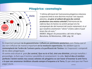 Pitagòrics: cosmologia "L'última afirmació de l'astronomia pitagòrica relaciona a aquesta amb la seva doctrina musical: tots aquests planetes,  en girar al voltant del gran foc central ,  produeixen una música celestial  (l'harmonia de les esferes) Que els homes no sentim perquè ens ha acompanyat des del moment del nostre naixement: és el que nosaltres anomenem "silenci"-el fons sobre el qual tenen lloc els sons " MOREY, Miguel: Els presocràtics: del mite al logos. Barcelona, Ed Montesinos, 1984. pàg. 56 És important perquè  no és geocentrisme i influirà en astrònoms posteriors  com Filolau que al seu torn influiran de manera important  en la revolució copernicana . No oblidem que la  contemplació de l'ordre de l'univers porta a la purificació de l'ànima  i és l'expressió i compendi de les idees pitagòriques. Al centre està situat el   gran  foc central , Que no és el Sol, sinó una divinitat , principi metafísic i gnoseològic, la llum que il.lumina i possibilita el coneixement i la vida.  Sent el deu el nombre perfecte i   tenint només nou cossos celestes els pitagòrics es van haver d'inventar la anti-Terra a la que van anomenar Antikton situada sempre d'esquena a la Terra , És per això que mai l'hem pogut veure. activitat 