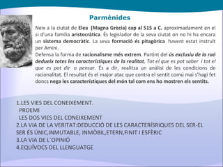 Parmènides Neix a la ciutat de  Elea  (Magna Grècia) cap al 515 a C.  aproximadament en el si d'una família  aristocràtica . És legislador de la seva ciutat on no hi ha encara un  sistema democràtic . La seva  formació és pitagòrica   havent estat instruït per Amini. Defensa la forma de  racionalisme més extrem . Partint del  ús exclusiu de la raó   dedueix totes les característiques de la realitat , Tot el que es pot saber  i tot el que es pot dir  o pensar . És a dir, realitza un anàlisi de les condicions de racionalitat. El resultat és el major atac que contra el sentit comú mai s'hagi fet doncs  nega les característiques del món tal com ens ho mostren els sentits. 1.LES VIES DEL CONEIXEMENT. PROEMI LES DOS VIES DEL CONEIXEMENT 2.LA VIA DE LA VERITAT:DEDUCCIÓ DE LES CARACTERÍSRIQUES DEL SER-EL SER ÉS ÚNIC,INMUTABLE, INMÒBIL,ETERN,FINIT I ESFÈRIC 3.LA VIA DE L´OPINIÓ  4.EQUÍVOCS DEL LLENGUATGE 