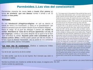 Parmènides.1.Les vies del coneixement Parmènides presenta les seves  tesis a través d'un poema  en forma  de revelació  que una deessa  només li brinda a ell. El divideix en  tres parts: El Proemi. És una  introducció al-legòrica-religiosa   en què es descriu el trànsit de l'error a la il.luminació. Li dóna un to grandiloqüent  per donar la sensació que ens trobem davant d'una revelació religiosa. Narra el viatge  en el qual les deesses li prenen per  revelar la veritat .  Abandona la "casa de la nit"(Les aparences i el cos, el que enganya ) i arriba a una porta després de la qual hi ha la llum  que simbolitza la veritat.  Aquesta porta està custodiada per la deessa justícia  (Dike ) i només poden passar per ella els iniciats. A la llum regna la deessa "necessitat". Així la veritat es va a presentar com a indiscutible, eterna i immutable. Les dues vies de coneixement   (Dedica a cadascuna d'elles cadascuna de les altres dues parts): La de la raó  que és la  via de la veritat . La dels sentits  que és la  via de l'opinió.  No li donarà cap valor ni veracitat ni realitat. Només la primera ens mostra la veritat de les coses, la segona ens mostra només les aparences. fr. 1 "Les eugues que m´arrosseguen m'han portat tan lluny com el meu ànim voleu podia desitjar, quan, en la seva conducció, em van portar al famós camí de la deessa, que condueix l'home vident a través de totes les ciutats. Per aquest camí era jo conduït. Doncs per ell em portaven les hàbils eugues, tirant del carro, mentre unes donzelles mostraven el camí. I l'eix cremant en els cubs de les rodes fent petar (ja que era veloçment portat per dues rodes ben tornejades una a cada costat), quan les filles del Sol, abandonant la casa de la Nit, es van afanyar a portar-me a la llum, traient els vels dels seus caps amb les seves mans. Allà hi ha les portes dels camins de la Nit  i del dia, que sostenen dalt una llindar i avall un llindar de pedra. Elevades en l'aire es tanquen amb grans portes; la Justícia  pròdiga en càstigs guarda els seus dobles panys. Pregant-li les donzelles amb suaus paraules, hàbilment les convencen que els desencadeni aviat de les portes el fiador del forrellat. Aquestes en obrir-se van originar una immensa obertura, després de fer girar alternativament sobre les seves frontisses els eixos de bronze, proveïts de reblons i claus. Al seu través, les donzelles condueixen el carro i les eugues per un ample camí. I la deessa em va rebre benèvola, va agafar la meva mà dreta amb la seva i em va parlar dient-me: «Oh jove, company de immortals aurigues, que arribes a la nostra morada amb les eugues que et arrosseguen, salut, ja que no és mal fat el que t´ impulsà a seguir aquest camí que està fora del fressat sender dels homes, sinó el dret i la justícia. Cal que aprenguis tot, tant el impertorbable cor de la Veritat  bé rodona com les opinions dels mortals, en què no hi ha veritable creença. Aprendràs, però també, aquestes coses, com les aparences, passant totes a través de tot, han d'aconseguir l'aparença de ser »." LA VIA DE LA VERITAT: DEDUCCIÓ DE LES CARACTERÍSTIQUES DEL SER 