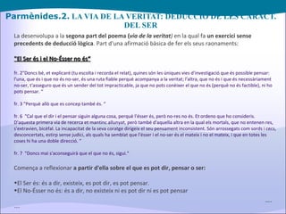Parmènides.2.  LA VIA DE LA VERITAT: DEDUCCIÓ DE LES CARACT. DEL SER La desenvolupa a la  segona part del poema ( via de la veritat )  en la qual fa  un exercici sense precedents de deducció lògica . Part d'una afirmació bàsica de fer els seus raonaments: "El Ser és i el No-Ésser no és“ fr. 2"Doncs bé, et explicaré (tu escolta i recorda el relat), quines són les úniques vies d'investigació que és possible pensar: l'una, que és i que no és no-ser, és una ruta fiable perquè acompanya a la veritat; l'altra, que no és i que és necessàriament no-ser, t'asseguro que és un sender del tot impracticable, ja que no pots conèixer el que no és (perquè no és factible), ni ho pots pensar. “ fr. 3 "Perquè allò que es concep també és. “ fr. 6  "Cal que el dir i el pensar siguin alguna cosa, perquè l'ésser és, però no-res no és. Et ordeno que ho consideris. D'aquesta primera via de recerca et mantinc allunyat, però també d'aquella altra en la qual els mortals, que no entenen res, s'extravien, bicèfal. La incapacitat de la seva coratge dirigeix el seu pensament inconsistent. Són arrossegats com sords i cecs, desconcertats, estirp sense judici, als quals ha semblat que l'ésser i el no-ser és el mateix i no el mateix, i que en totes les coses hi ha una doble direcció. “ fr. 7  "Doncs mai s'aconseguirà que el que no és, sigui.“ Comença a reflexionar  a partir d'ella sobre el que es pot dir, pensar o ser: El Ser és: és a dir, existeix, es pot dir, es pot pensar. El No-Ésser no és: és a dir, no existeix ni es pot dir ni es pot pensar … . … . 