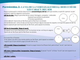 Parmènides.2.  LA VIA DE LA VERITAT(ALETHEIA): DEDUCCIÓ DE LES CARACT. DEL SER Passa a continuació a intentar descriure les  característiques del Ser  (allò que existeix, es pot dir o pensar: es pot conèixer) i obté les següents conclusions: a)El Ser és únic   (Nega la pluralitat de les coses), homogeni, compacte  i indivisible. Suposem que existeix la pluralitat:   Hi ha dues possibilitats: 1-Si és diferent   hauria de ser No-Ésser però el No-Ésser no existeix. 2-Si també fora Ser   entre els dos cercles hauria d'haver alguna cosa que els separés. Si el que els separa és Ser no hauria separació per tant hauria de ser No-Ésser, però aquest no existeix. b) El Ser és immutable  (Nega el canvi). En aquest cas el canvi Què passa a ser? Si el primer és Ser a la força la segona hauria de ser No-Ésser però el No-Ésser no existeix. Si el canvi fos a l'inrevés: Si fos abans una altra cosa només podria ser No-Ésser, però aquest no existeix: negació que el que existeix pugui procedir del no-res. c) És immòbil  (Nega el moviment ).Perquè es pugui moure ha d'haver buit, però el buit "no és" i per tant no existeix. d)És etern, indestructible i inengendrat  (Nega el temps).  El passat "no és" i el futur "no és" per tant aquest és un continu i etern. e)És finit  i esfèric. … . El Ser ? El Ser ? canvi ? El Ser canvi 