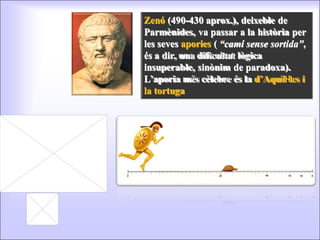 Zenó  (490-430 aprox.), deixeble de Parmènides, va passar a la història per les seves  apories  (  “camí sense sortida” , és a dir, una dificultat lògica insuperable, sinònim de paradoxa). L’aporia més cèlebre és la  d’Aquil·les i la tortuga 