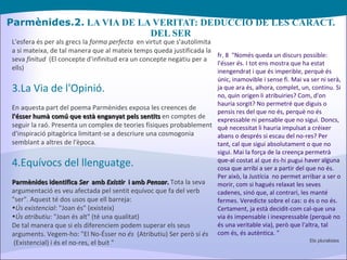 Parmènides.2.  LA VIA DE LA VERITAT: DEDUCCIÓ DE LES CARACT. DEL SER L'esfera és per als grecs la  forma perfecta   en virtut que s'autolimita a si mateixa, de tal manera que al mateix temps queda justificada la seva  finitud   (El concepte d'infinitud era un concepte negatiu per a ells) 3.La Via de l'Opinió. En aquesta part del poema Parmènides exposa les creences de  l'ésser humà comú que està enganyat pels sentits  en comptes de seguir la raó. Presenta un complex de teories físiques probablement d'inspiració pitagòrica limitant-se a descriure una cosmogonia semblant a altres de l'època. 4.Equívocs del llenguatge. Parmènides identifica  Ser   amb  Existir   i amb  Pensar .  Tota la seva argumentació es veu afectada pel sentit equívoc que fa del verb "ser". Aquest té dos usos que ell barreja: Ús existencial : "Joan és" (existeix) Ús atributiu : "Joan és alt" (té una qualitat) De tal manera que si els diferenciem podem superar els seus arguments. Vegem-ho: "El No-Ésser no  és   (Atributiu) Ser però sí  és   (Existencial) i és el no-res, el buit " fr. 8  "Només queda un discurs possible: l'ésser és. I tot ens mostra que ha estat inengendrat i que és imperible, perquè és únic, inamovible i sense fi. Mai va ser ni serà, ja que ara és, alhora, complet, un, continu. Si no, quin origen li atribuiries? Com, d'on hauria sorgit? No permetré que diguis o pensis res del que no és, perquè no és expressable ni pensable que no sigui. Doncs, què necessitat li hauria impulsat a créixer abans o després si escau del no-res? Per tant, cal que sigui absolutament o que no sigui. Mai la força de la creença permetrà que-al costat al que és-hi pugui haver alguna cosa que arribi a ser a partir del que no és. Per això, la Justícia  no permet arribar a ser o morir, com si hagués relaxat les seves cadenes, sinó que, al contrari, les manté fermes. Veredicte sobre el cas: o és o no és. Certament, ja està decidit-com cal-que una via és impensable i inexpressable (perquè no és una veritable via), però que l'altra, tal com és, és autèntica. " Els pluralistes 