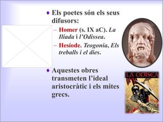 Els poetes són els seus difusors: Homer  (s. IX aC).  La Ilíada  i  l’Odissea . Hesíode .  Teogonia ,  Els treballs i el dies . Aquestes obres transmeten l’ideal aristocràtic i els mites grecs. 