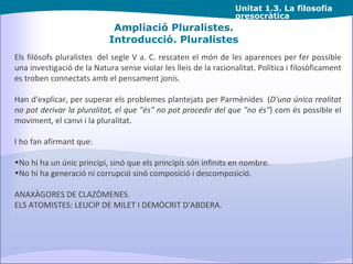 Unitat  1.3. La filosofia presocràtica Ampliació Pluralistes. Introducció. Pluralistes Els filòsofs pluralistes  del segle V a. C. rescaten el món de les aparences per fer possible una investigació de la Natura sense violar les lleis de la racionalitat. Política i filosòficament es troben connectats amb el pensament jonis. Han d'explicar, per superar els problemes plantejats per Parmènides  ( D'una única realitat no pot derivar la pluralitat,   el que "és" no pot procedir del que "no és" ) com és possible el moviment, el canvi i la pluralitat.  I ho fan afirmant que: No hi ha un únic principi, sinó que els principis són infinits en nombre. No hi ha generació ni corrupció sinó composició i descomposició. ANAXÀGORES DE CLAZÒMENES.   ELS ATOMISTES: LEUCIP DE MILET I DEMÒCRIT D'ABDERA. 