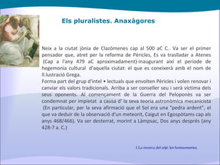 Els pluralistes. Anaxàgores Neix a la ciutat jònia de Clazòmenes cap al 500 aC C.. Va ser el primer pensador que, atret per la reforma de Pèricles, Es va traslladar a Atenes  (Cap a l'any 479 aC aproximadament)-inaugurant així el període de hegemonia cultural  d'aquella ciutat: el que es coneixerà amb el nom de Il.lustració Grega. Forma part del grup d'intel • lectuals que envolten Pèricles i volen renovar i canviar els valors tradicionals. Arriba a ser conseller seu i serà víctima dels seus oponents. Al començament de la Guerra del Peloponès va ser condemnat per impietat  a causa d' la seva teoria astronòmica mecanicista  (En particular, per la seva afirmació que el Sol era una "pedra ardent", el que va deduir de la observació d'un meteorit, Caigut en Egospòtams cap als anys 468/466). Va ser desterrat, morint a Làmpsac, Dos anys després (any 428-7 a. C.) La recerca del arjé: les homeomeries. 