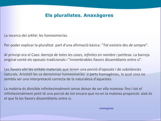 Els pluralistes. Anaxàgores La recerca del arkhé: les homeomerías. Per poder explicar la pluralitat  part d'una afirmació bàsica: " Tot existeix des de sempre ". Al principi era el Caos:  barreja de totes les coses, infinites en nombre i petitesa . La barreja original conté els oposats tradicionals i "innombrables llavors dissemblants entre si". Les llavors són les unitats materials que tenen una porció d'oposats i de substàncies naturals. Aristòtil les va denominar homeomeries  o parts homogènies, la qual cosa no sembla ser una interpretació correcta de la naturalesa d'aquestes. La matèria és divisible infinitesimalment sense deixar de ser ella mateixa: fins i tot el infinitesimalment petit té una porció de tot encara que no en la mateixa proporció: això és el que fa les llavors dissemblants entre si. cosmogonia 