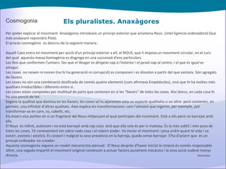 Els pluralistes. Anaxàgores Cosmogonia Per poder explicar el moviment  Anaxàgores introdueix un principi exterior que anomena Nous  ( intel ligència ordenadora ) Que més endavant reprendrà Plató. El procés cosmogònic  es descriu de la següent manera: Aquell Caos entra en moviment per acció d'un principi exterior a ell, el NOUS, que li imposa un moviment circular, en el curs del qual  aquesta massa homogènia es disgrega en una successió d'ens particulars. Les lleis que conformen l'univers  fan que  el lleuger es dirigeixi cap a l'exterior i el pesat cap al centre , I  el que és igual es atregui . Les coses  no neixen ni moren (no hi ha generació ni corrupció) es componen i es dissolen a partir del que existeix. Són agregats de llavors. Les coses no són una combinació dosificada de només quatre elements (com afirmava Empèdocles), sinó que hi ha moltes més qualitats irreductibles i diferents entre si. Les coses estan compostes per multitud de parts que contenen en si les "llavors" de totes les coses. Així doncs, en cada cosa hi ha una porció de tot. Segons la qualitat que domina en les llavors, les coses se'ns apareixen sota un aspecte qualitatiu o un altre  però contenen, en germen, una infinitat d'altres qualitats. Això explica les transformacions: com l'aliment que ingerim, per exemple, pot transformar-se en carn, os, cabells, etc. Els éssers vius porten en si un fragment del Nous mitjançant el qual participen del moviment. Està a ells però no barrejat amb ells. El Nous  és infinit, autònom i no està barrejat amb cap cosa  sinó que ella sola és per si mateixa. És la més subtil i més pura de totes les coses, Té coneixement tot sobre cada cosa i el màxim poder. Va iniciar el moviment i posa ordre quant té vida i va existir, existeix i existirà. És corpori i malgrat la seva presència en la barreja, queda sense barrejar. S'ha d'aclarir que  és un principi ordinador no creador.  Aquesta cosmogonia segueix un model mecanicista atenuat:  El Nous després d'haver iniciat la rotació és només responsable últim, una vegada impartit el moviment original comencen a actuar factors purament mecànics i la seva acció esdevé menys directa.   Atomistes 
