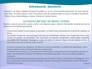 Introducció. Demòcrit. Demòcrit  va néixer a Abdera (Tràcia) l'any 460 a. C. en el si d'una família benestant. Va viure més de cent anys. Va visitar Atenes i Àsia. Va escriure més de seixanta obres en què es tractaven qüestions d'ètica, física, matemàtiques, música, literatura i temes tècnics. La recerca del arjé: els àtoms i el buit. Demòcrit, amb el seu mestre Leucip, va oferir una resposta audaç i radical a Parmènides. Accepta dues de les condicions de la filosofia parmenídia: D'una única realitat no pot originar la pluralitat . La realitat està constituïda per multitud de realitats: els àtoms. La realitat té totes les característiques descrites per Parmènides almenys tres: l'esfericitat com a única manera, la unicitat i la immobilitat . Així, cada àtom és  material ,  inengendrat, indestructible, indivisible, immutable, finit, compacte i homogeni . A més  són infinits en nombre i figura .  No són visibles a ull nu.   Es diferencien entre ells en  forma, ordre i posició . Els àtoms composen per  agregació   els diferents cossos perceptibles. Les  diferències qualitatives   entre aquests depenen de la  constitució d'aquests conglomerats . Juntament amb els àtoms, i en contraposició a Parmènides, els atomistes afirmen l'existència del buit. El paper  exercit pel buit és decisiu. No solament fa possible la pluralitat  sinó que també fa possible el moviment. Així doncs els elements essencials del atomisme són els àtoms i el buit.   A diferència de Anaxàgores  no hi ha un moviment o impuls inicial des de sempre l'Univers ha estat ple d'infinits àtoms movent-se eterna i lliurement en el buit. Cosmogonia 