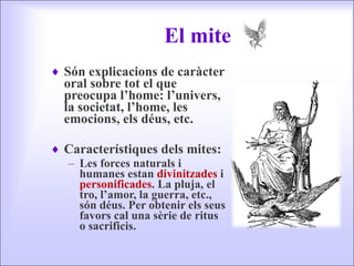 El mite Són explicacions de caràcter oral sobre tot el que preocupa l’home: l’univers, la societat, l’home, les emocions, els déus, etc. Característiques dels mites: Les forces naturals i humanes estan  divinitzades  i  personificades . La pluja, el tro, l’amor, la guerra, etc., són déus. Per obtenir els seus favors cal una sèrie de ritus o sacrificis. 