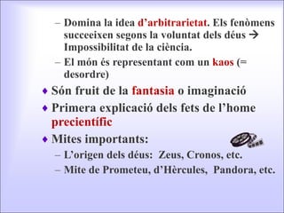 Domina la idea  d’arbitrarietat . Els fenòmens succeeixen segons la voluntat dels déus    Impossibilitat de la ciència. El món és representant com un  kaos  (= desordre) Són fruit de la  fantasia  o imaginació Primera explicació dels fets de l’home  precientífic Mites importants: L’origen dels déus:  Zeus, Cronos, etc. Mite de Prometeu, d’Hèrcules,  Pandora, etc. 