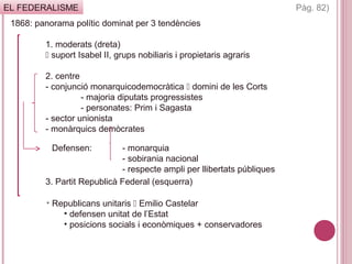 EL FEDERALISME
1868: panorama polític dominat per 3 tendències
1. moderats (dreta)
 suport Isabel II, grups nobiliaris i propietaris agraris
2. centre
- conjunció monarquicodemocràtica  domini de les Corts
- majoria diputats progressistes
- personates: Prim i Sagasta
- sector unionista
- monàrquics demòcrates
3. Partit Republicà Federal (esquerra)
Pàg. 82)
Defensen: - monarquia
- sobirania nacional
- respecte ampli per llibertats públiques
• Republicans unitaris  Emilio Castelar
• defensen unitat de l’Estat
• posicions socials i econòmiques + conservadores
 