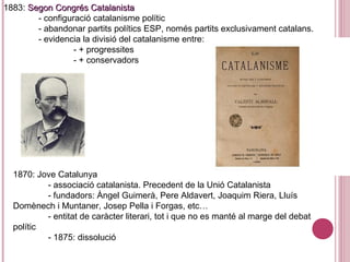 1870: Jove Catalunya
- associació catalanista. Precedent de la Unió Catalanista
- fundadors: Àngel Guimerà, Pere Aldavert, Joaquim Riera, Lluís
Domènech i Muntaner, Josep Pella i Forgas, etc…
- entitat de caràcter literari, tot i que no es manté al marge del debat
polític
- 1875: dissolució
1883: Segon Congrés CatalanistaSegon Congrés Catalanista
- configuració catalanisme polític
- abandonar partits polítics ESP, només partits exclusivament catalans.
- evidencia la divisió del catalanisme entre:
- + progressites
- + conservadors
 