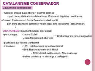 CATALANISME CONSERVADORCATALANISME CONSERVADOR
Catalanisme tradicionalista
- Context: creació Estat liberal + guerres carlines
- part clero català a favor del carlisme. Postures integristes i antiliberals.
- Context: Restauració  Santa Seu a favor d’Alfons XII
- part clero abandona carlisme i vol un espai dins liberalisme (conservador!)
VIGATANISME: moviment cultural intel·lectual
- personatges: - Jaume Collell
- Josep Morgades (bisbe Vic)
Cristianitzar moviment origen laic
- publicació: La Veu de Montserrat
- iniciatives: - 1881. celebració mil·lenari Montserrat
-1893. Restauració monestir Ripoll
- 1835: decret exclaustració. Atac i saqueig
- bisbes catalans ( → Missatge a la Regent!)
 