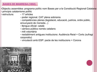 BASES DE MANRESA (1892)
-Objectiu assemblea: programa polític nom Bases per a la Constitució Regional Catalana
- principis catalanisme polític
- estructura: - 17 articles
- poder regional. CAT plena sobirania
- competències plenes (legislació, educació, justícia, ordre públic,
encunyació de moneda...)
- llengua oficial: català
- càrrecs públics només catalans
- mili voluntària
- restabliment antigues institucions: Audiència Reial + Corts (sufragi
corporatiu)
- vinculació amb ESP: pacte de les institucions + Corona
 