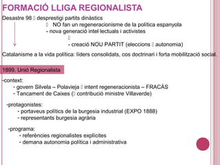 FORMACIÓ LLIGA REGIONALISTA
Desastre 98  desprestigi partits dinàstics
 NO fan un regeneracionisme de la política espanyola
- nova generació intel·lectuals i activistes

- creació NOU PARTIT (eleccions  autonomia)
Catalanisme a la vida política: líders consolidats, cos doctrinari i forta mobilització social.
-context:
- govern Silvela – Polavieja  intent regeneracionista – FRACÀS
- Tancament de Caixes ( contribució ministre Villaverde)
1899. Unió Regionalista
-protagonistes:
- portaveus polítics de la burgesia industrial (EXPO 1888)
- representants burgesia agrària
-programa:
- referències regionalistes explícites
- demana autonomia política i administrativa
 