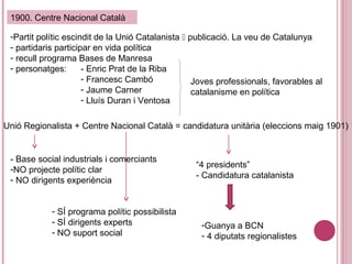 1900. Centre Nacional Català
-Partit polític escindit de la Unió Catalanista  publicació. La veu de Catalunya
- partidaris participar en vida política
- recull programa Bases de Manresa
- personatges: - Enric Prat de la Riba
- Francesc Cambó
- Jaume Carner
- Lluís Duran i Ventosa
Unió Regionalista + Centre Nacional Català = candidatura unitària (eleccions maig 1901)
- Base social industrials i comerciants
-NO projecte polític clar
- NO dirigents experiència
- SÍ programa polític possibilista
- SÍ dirigents experts
- NO suport social
“4 presidents”
- Candidatura catalanista
-Guanya a BCN
- 4 diputats regionalistes
Joves professionals, favorables al
catalanisme en política
 