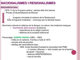 NACIONALISMES I REGIONALISMESNACIONALISMES I REGIONALISMES
1876. Fi de la III guerra carlina  pèrdua dels furs bascos
. Procés d’industrialització de Biscaia

burgesia vinculada al sistema de la Restauració
forta immigració (maketos)  amenaça per la identitat basca
Nacionalisme basc
Moviment cultural en defensa de la llengua, la cultura i les tradicions basques
 moviments dels èuscars (euskaros)
- importància de la religió (carlins!)
- defensa de la societat tradicional
Personatge: SABINO ARANA (1865 – 1903)
- milita en el carlisme. Família a l’exili el 1873
- estudia amb els jesuïtes
- ideòleg del nacionalisme basc
- 1894: funda Societat Euskalerria (precedent del PNB)
- 1r només a Biscaia i + tard s’extén per tot el territori
(Euskadi + Navarra)
- defensa INDEPENDÈNCIA
- crea la Ikurriña
 