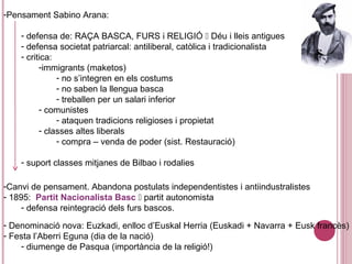 -Pensament Sabino Arana:
- defensa de: RAÇA BASCA, FURS i RELIGIÓ  Déu i lleis antigues
- defensa societat patriarcal: antiliberal, catòlica i tradicionalista
- critica:
-immigrants (maketos)
- no s’integren en els costums
- no saben la llengua basca
- treballen per un salari inferior
- comunistes
- ataquen tradicions religioses i propietat
- classes altes liberals
- compra – venda de poder (sist. Restauració)
- suport classes mitjanes de Bilbao i rodalies
-Canvi de pensament. Abandona postulats independentistes i antiindustralistes
- 1895: Partit Nacionalista Basc  partit autonomista
- defensa reintegració dels furs bascos.
- Denominació nova: Euzkadi, enlloc d’Euskal Herria (Euskadi + Navarra + Eusk francès)
- Festa l’Aberri Eguna (dia de la nació)
- diumenge de Pasqua (importància de la religió!)
 