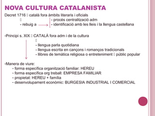 NOVA CULTURA CATALANISTA
Decret 1716  català fora àmbits literaris i oficials
 - procés centralització adm
- rebuig a - identificació amb les lleis i la llengua castellana
-Principi s. XIX  CATALÀ fora adm i de la cultura

- llengua parla quotidiana
- llengua escrita en cançons i romanços tradicionals
- llibres de temàtica religiosa o entreteniment  públic popular
-Manera de viure:
- forma específica organització familiar: HEREU
- forma específica org treball: EMPRESA FAMILIAR
- propietat: HEREU + família
- desenvolupament econòmic: BURGESIA INDUSTRIAL I COMERCIAL
 