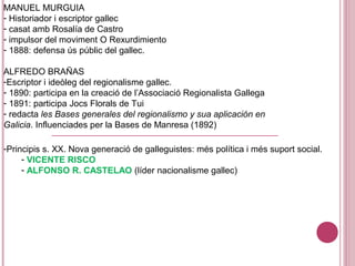 MANUEL MURGUIA
- Historiador i escriptor gallec
- casat amb Rosalía de Castro
- impulsor del moviment O Rexurdimiento
- 1888: defensa ús públic del gallec.
ALFREDO BRAÑAS
-Escriptor i ideòleg del regionalisme gallec.
- 1890: participa en la creació de l’Associació Regionalista Gallega
- 1891: participa Jocs Florals de Tui
- redacta les Bases generales del regionalismo y sua aplicación en
Galicia. Influenciades per la Bases de Manresa (1892)
-Principis s. XX. Nova generació de galleguistes: més política i més suport social.
- VICENTE RISCO
- ALFONSO R. CASTELAO (líder nacionalisme gallec)
 