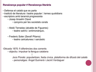 -Dècada 1870: fi diferències dos corrents
- objectiu: impulsar la llengua catalana

Jocs Florals: popularitzen, festa cívica, plataforma de difusió del català
- personatges: Àngel Guimerà i Jacint Verdaguer
Renaixença popular ≠ Renaixença literàriaRenaixença popular ≠ Renaixença literària
- Defensa el català que es parla
- tradició de literatura i teatre popular  temes quotidians
- escriptors amb tarannà progressista
- Josep Anselm Clavé
- cançons per les societats corals
- Abdó Terradas (alcalde de Figueres)
- teatre satíric i antimonàrquic.
- Frederic Soler (Serafí Pitarra)
- teatre caricaturesc i sarcàstic
 