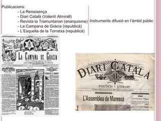 Publicacions:
- La Renaixença
- Diari Català (Valentí Almirall)
- Revista la Tramuntanan (anarquisme)
- La Campana de Gràcia (republicà)
- L’Esquella de la Torratxa (republicà)
Instruments difusió en l’àmbit públic
 