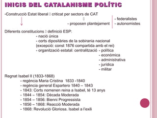 INICIS DEL CATALANISME POLÍTICINICIS DEL CATALANISME POLÍTIC
-Construcció Estat liberal  criticat per sectors de CAT
 - federalistes
- proposen plantejament - autonomistes
Diferents constitucions  definició ESP:
- nació única
- corts dipositàries de la sobirania nacional
(excepció: const 1876 compartida amb el rei)
- organització estatal: centralització - política
- econòmica
- administrativa
- jurídica
- militar
Regnat Isabel II (1833-1868)
- regència Maria Cristina 1833 -1840
- regència general Espartero 1840 – 1843
- 1843: Corts nomenen reina a Isabel, té 13 anys
- 1844 – 1854: Dècada Moderada
- 1854 – 1856: Bienni Progressista
- 1856 – 1868: Reacció Moderada
- 1868: Revolució Gloriosa. Isabel a l’exili
 