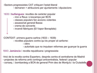 -Sectors progressistes CAT critiquen l’estat liberal
- demanen + atribucions per ajuntaments i diputacions
1835  bullangues: revoltes de caràcter popular
- inici a Reus i s’escampa per BCN
- classes populars fan accions violentes
- assassinat general Bassa
- crema de convents
- incendi fàbriques (El Vapor Bonaplata)
CONTEXT: primera guerra carlina (1833 – 1839)
- revoltes populars contra qui és proper al carlisme:
- clero
- autoritats que no impulsen reformes per guanyar la guerra
1843: Jamància  revolta republicana i progressista
-Inici de la revolta contra Espartero, després contra el centralisme de Madrid
- projectes de reforma amb contingut anticentralista, federal i popular
- conseq.  bombardeig a BCN de general Prim des de Montjuïc i la Ciutadella
 