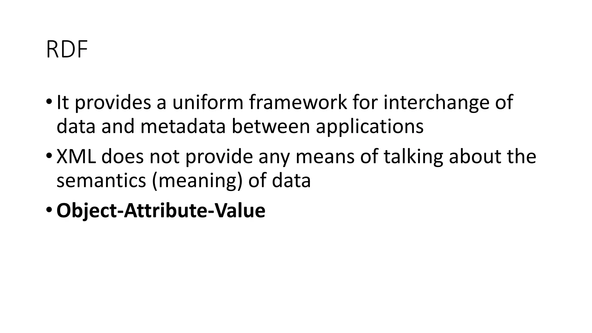 RDF 
• It provides a uniform framework for interchange of 
data and metadata between applications 
• XML does not provide any means of talking about the 
semantics (meaning) of data 
• Object-Attribute-Value 
 