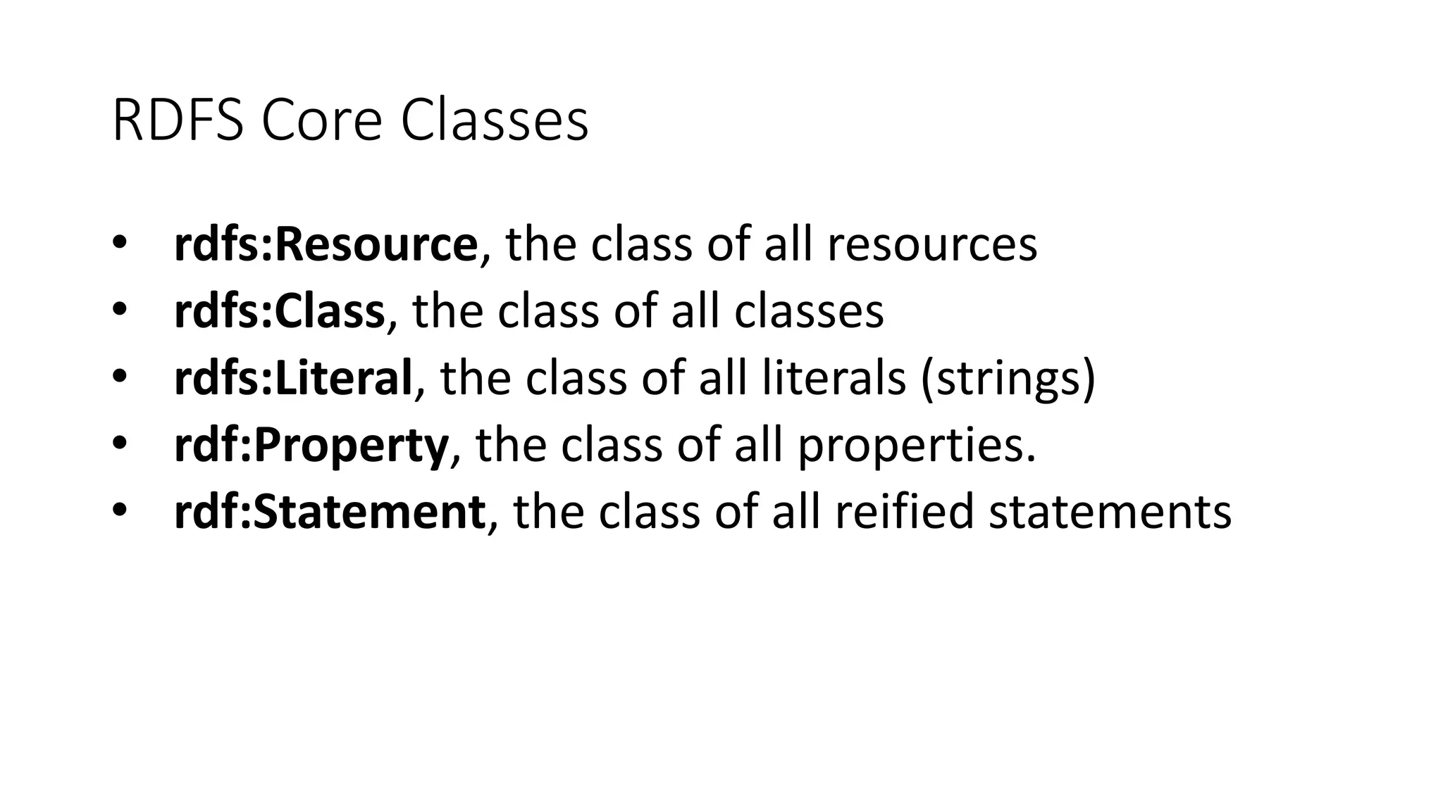 RDFS Core Classes 
• rdfs:Resource, the class of all resources 
• rdfs:Class, the class of all classes 
• rdfs:Literal, the class of all literals (strings) 
• rdf:Property, the class of all properties. 
• rdf:Statement, the class of all reified statements 
 