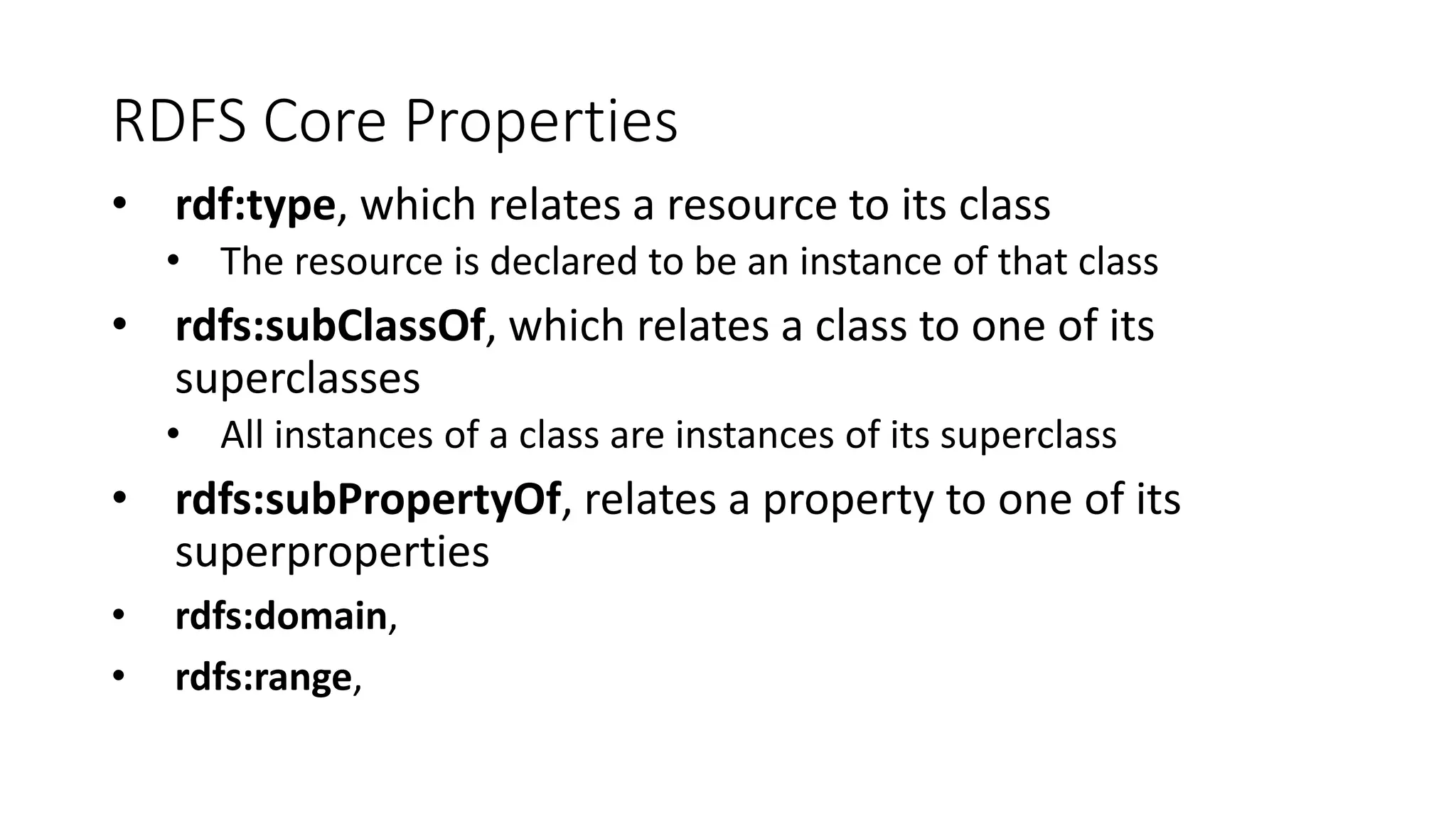 RDFS Core Properties 
• rdf:type, which relates a resource to its class 
• The resource is declared to be an instance of that class 
• rdfs:subClassOf, which relates a class to one of its 
superclasses 
• All instances of a class are instances of its superclass 
• rdfs:subPropertyOf, relates a property to one of its 
superproperties 
• rdfs:domain, 
• rdfs:range, 
 