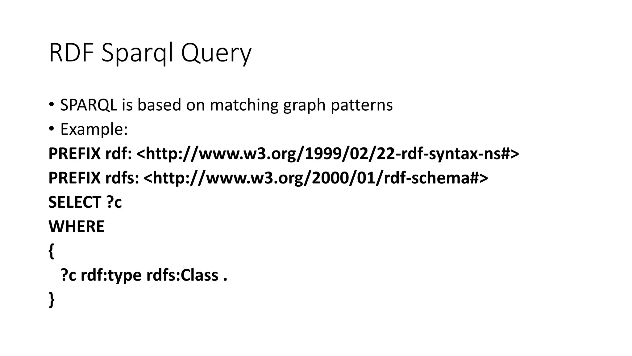 RDF Sparql Query 
• SPARQL is based on matching graph patterns 
• Example: 
PREFIX rdf: <http://www.w3.org/1999/02/22-rdf-syntax-ns#> 
PREFIX rdfs: <http://www.w3.org/2000/01/rdf-schema#> 
SELECT ?c 
WHERE 
{ 
?c rdf:type rdfs:Class . 
} 
 
